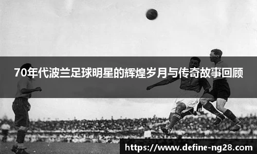 70年代波兰足球明星的辉煌岁月与传奇故事回顾